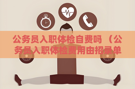 公务员入职体检自费吗 （公务员入职体检费用由招录单位承担）