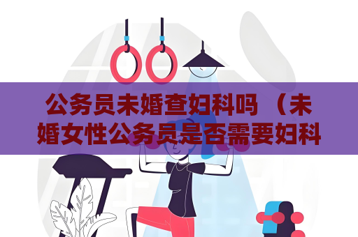 公务员未婚查妇科吗 （未婚女性公务员是否需要妇科检查？）