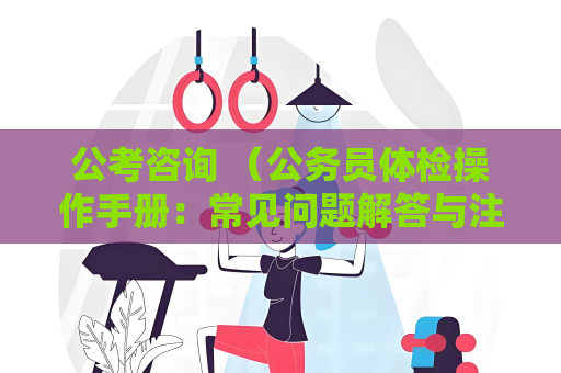 公考咨询 （公务员体检操作手册：常见问题解答与注意事项）