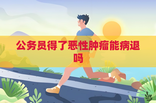 公务员得了恶性肿瘤能病退吗