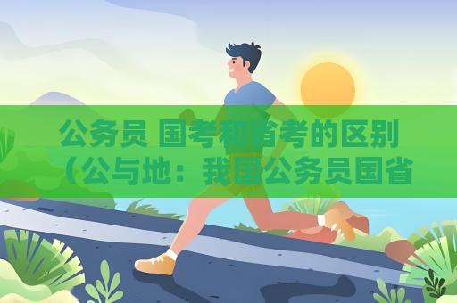 公务员 国考和省考的区别 （公与地：我国公务员国省考区别）