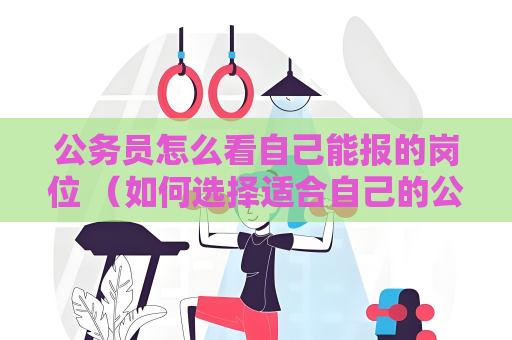 公务员怎么看自己能报的岗位 （如何选择适合自己的公务员岗位）