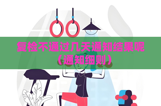 复检不通过几天通知结果呢 （通知细则）
