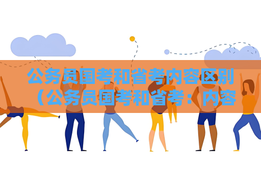 公务员国考和省考内容区别 （公务员国考和省考：内容区别）