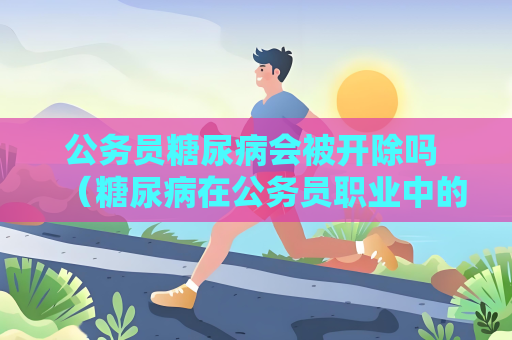 公务员糖尿病会被开除吗 （糖尿病在公务员职业中的处理方式及）
