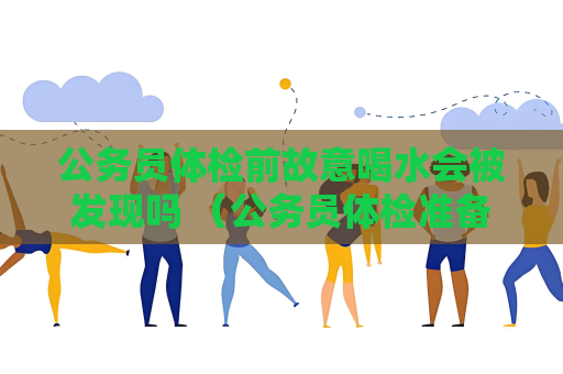 公务员体检前故意喝水会被发现吗 （公务员体检准备指南）