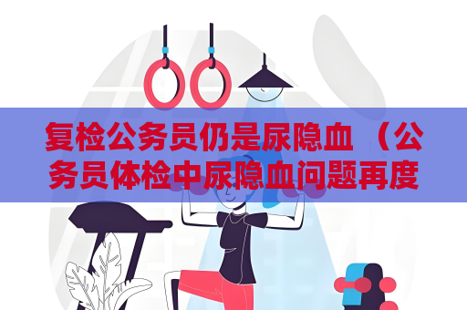 复检公务员仍是尿隐血 （公务员体检中尿隐血问题再度引发关注）