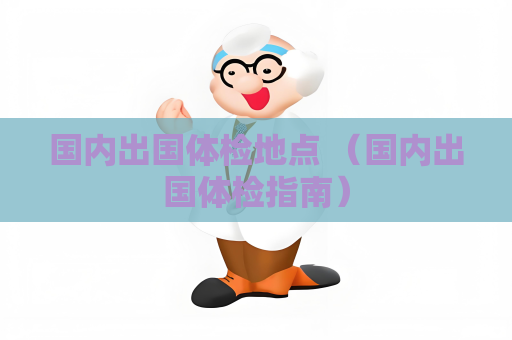 国内出国体检地点 （国内出国体检指南）