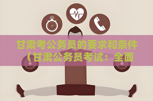 甘肃考公务员的要求和条件 （甘肃公务员考试：全面解析与指导）