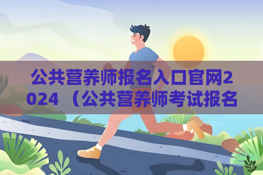 公共营养师报名入口官网2024 （公共营养师考试报名指南）