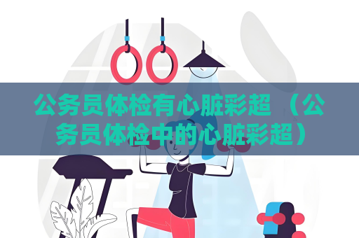 公务员体检有心脏彩超 （公务员体检中的心脏彩超）