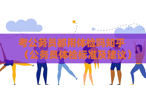 考公务员都用体检吗知乎 （公务员体检标准及建议）