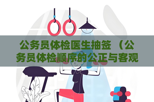 公务员体检医生抽签 （公务员体检顺序的公正与客观：体检医）