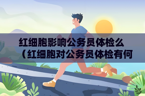 红细胞影响公务员体检么 （红细胞对公务员体检有何影响？）