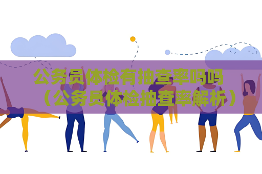 公务员体检有抽查率吗吗 （公务员体检抽查率解析）