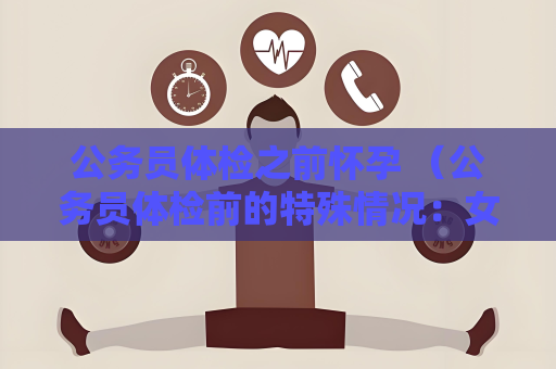 公务员体检之前怀孕 （公务员体检前的特殊情况：女性考生怀）