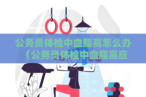 公务员体检中血脂高怎么办 （公务员体检中血脂高应如何预防和治）