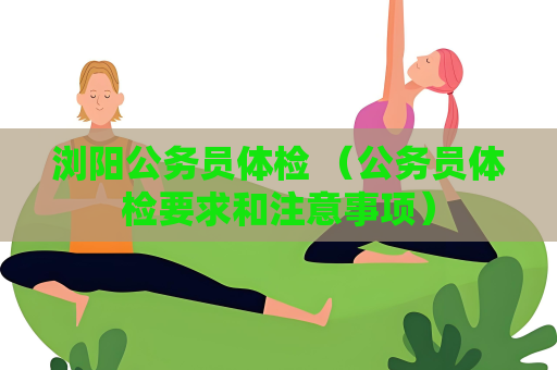 浏阳公务员体检 （公务员体检要求和注意事项）
