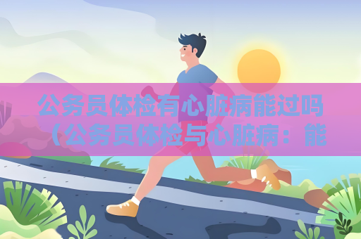 公务员体检有心脏病能过吗 （公务员体检与心脏病：能否通过？）