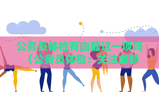 公务员体检有血糖这一项吗 （公务员体检：关注血糖水平）