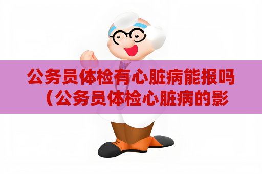 公务员体检有心脏病能报吗 （公务员体检心脏病的影响与建议）