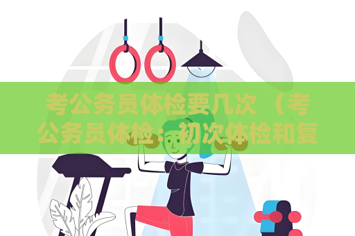 考公务员体检要几次 （考公务员体检：初次体检和复查体检的流程与）