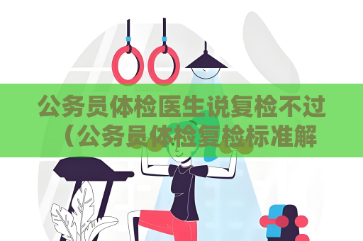 公务员体检医生说复检不过 （公务员体检复检标准解析）