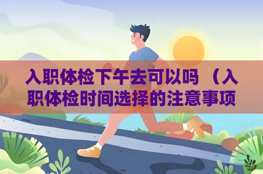 入职体检下午去可以吗 （入职体检时间选择的注意事项）