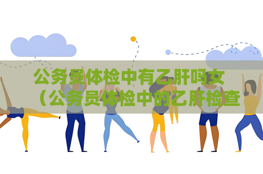 公务员体检中有乙肝吗女 （公务员体检中的乙肝检查重要吗？）