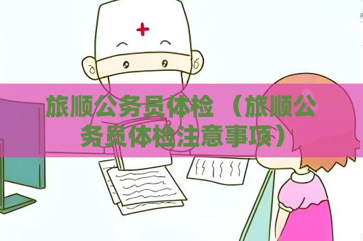 旅顺公务员体检 （旅顺公务员体检注意事项）