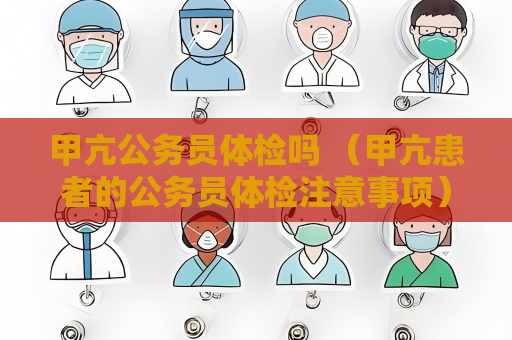 甲亢公务员体检吗 （甲亢患者的公务员体检注意事项）