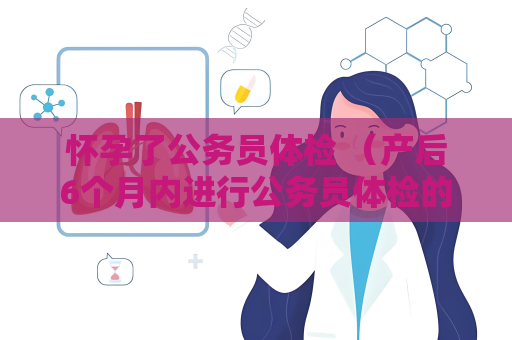 怀孕了公务员体检 （产后6个月内进行公务员体检的注意事项）