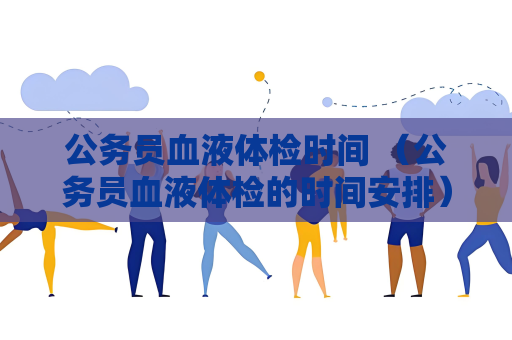 公务员血液体检时间 （公务员血液体检的时间安排）