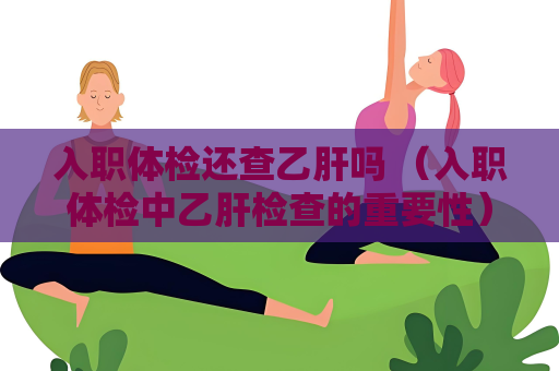 入职体检还查乙肝吗 （入职体检中乙肝检查的重要性）