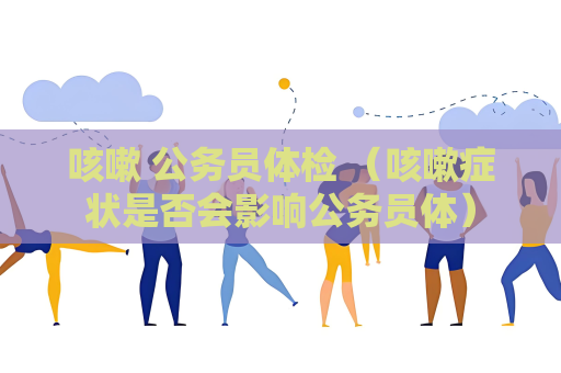 咳嗽 公务员体检 （咳嗽症状是否会影响公务员体）