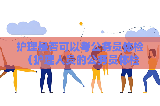 护理是否可以考公务员体检 （护理人员的公务员体检资格）