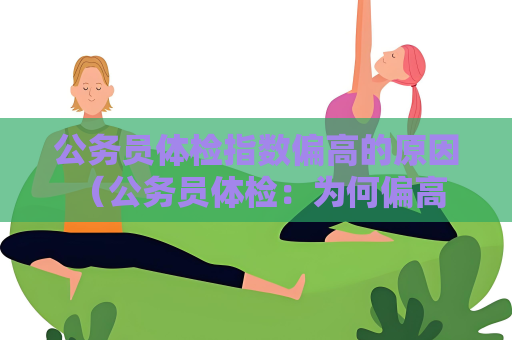公务员体检指数偏高的原因 （公务员体检：为何偏高？）