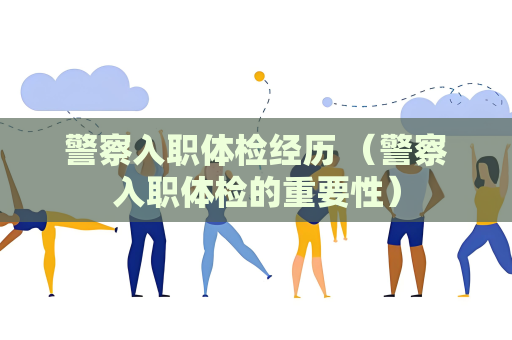警察入职体检经历 （警察入职体检的重要性）