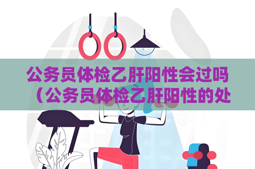 公务员体检乙肝阳性会过吗 （公务员体检乙肝阳性的处理方式）