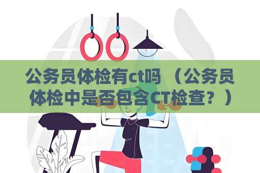 公务员体检有ct吗 （公务员体检中是否包含CT检查？）