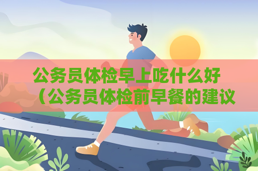公务员体检早上吃什么好 （公务员体检前早餐的建议）
