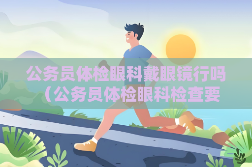 公务员体检眼科戴眼镜行吗 （公务员体检眼科检查要求及注意事项）
