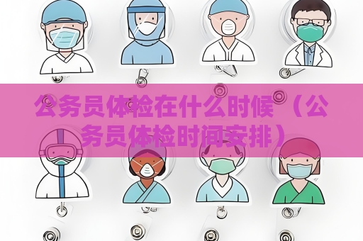 公务员体检在什么时候 （公务员体检时间安排）