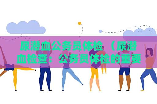 尿潜血公务员体检 （尿潜血检查：公务员体检的重要指标）