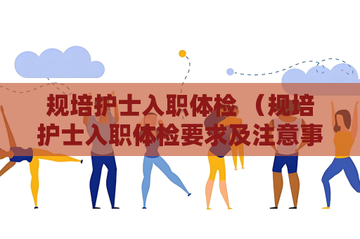 规培护士入职体检 （规培护士入职体检要求及注意事项）
