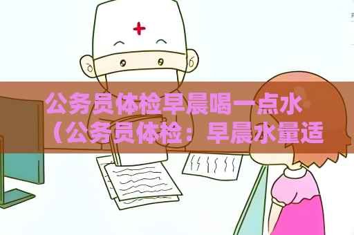 公务员体检早晨喝一点水 （公务员体检：早晨水量适宜的重要注意）