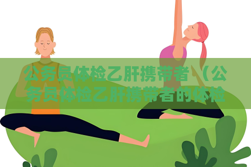 公务员体检乙肝携带者 （公务员体检乙肝携带者的体检标）