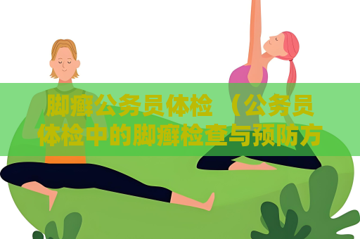 脚癣公务员体检 （公务员体检中的脚癣检查与预防方法）