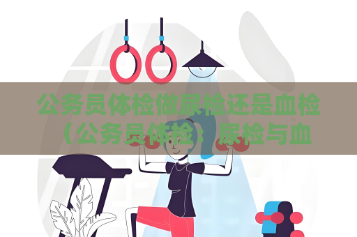 公务员体检做尿检还是血检 （公务员体检：尿检与血检，全面了解身体）