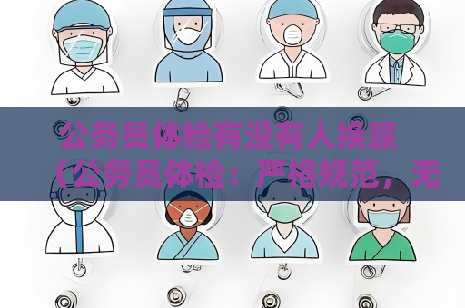 公务员体检有没有人换尿 （公务员体检：严格规范，无人为替换）